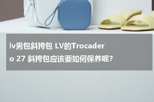 lv男包斜挎包 LV的Trocadero 27 斜挎包应该要如何保养呢？