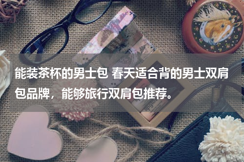 能装茶杯的男士包 春天适合背的男士双肩包品牌，能够旅行双肩包推荐。