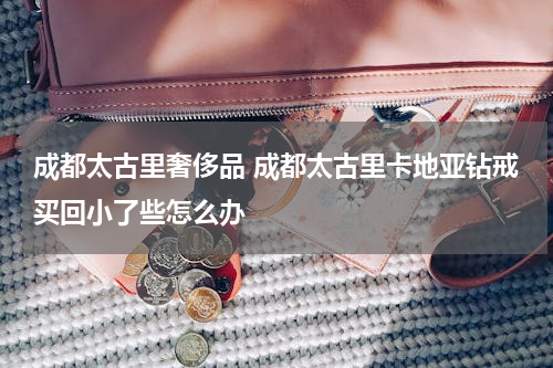 成都太古里奢侈品 成都太古里卡地亚钻戒买回小了些怎么办