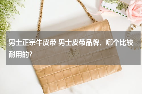 男士正宗牛皮带 男士皮带品牌，哪个比较耐用的？
