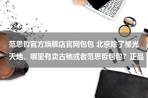 范思哲官方旗舰店官网包包 北京除了星光天地，哪里有卖古驰或者范思哲包包？正品
