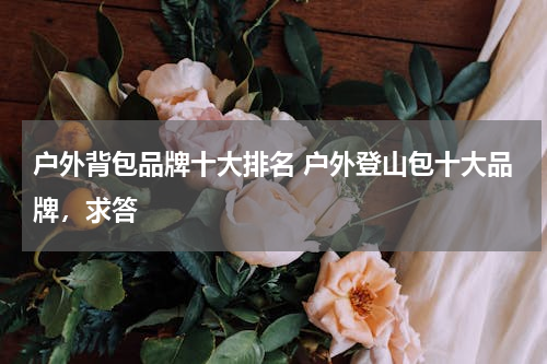 户外背包品牌十大排名 户外登山包十大品牌，求答