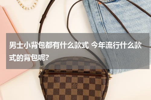 男士小背包都有什么款式 今年流行什么款式的背包呢?