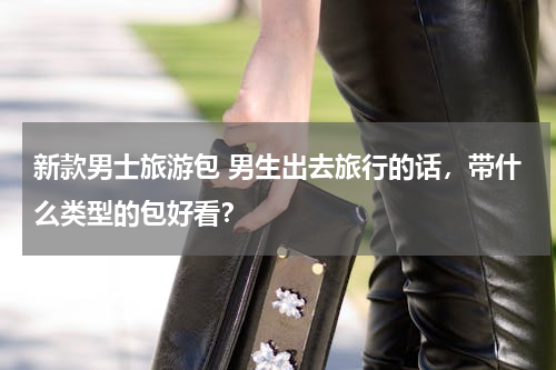 新款男士旅游包 男生出去旅行的话，带什么类型的包好看？