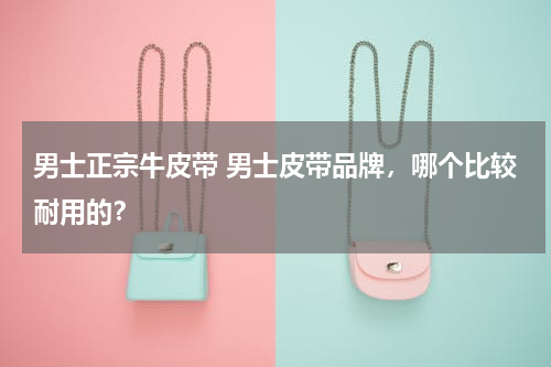 男士正宗牛皮带 男士皮带品牌，哪个比较耐用的？