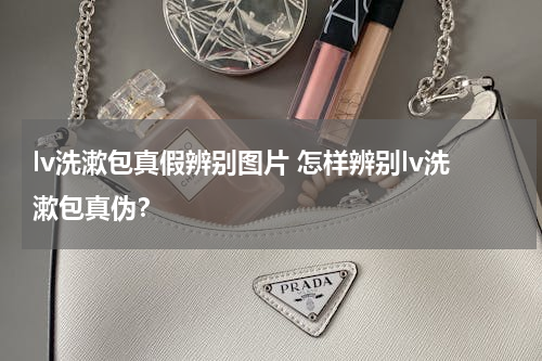 lv洗漱包真假辨别图片 怎样辨别lv洗漱包真伪？