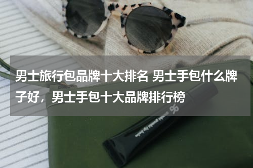 男士旅行包品牌十大排名 男士手包什么牌子好，男士手包十大品牌排行榜