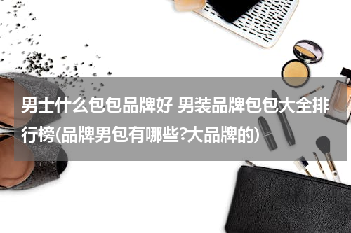 男士什么包包品牌好 男装品牌包包大全排行榜(品牌男包有哪些?大品牌的)