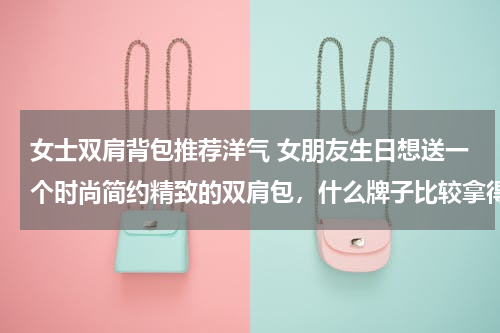 女士双肩背包推荐洋气 女朋友生日想送一个时尚简约精致的双肩包，什么牌子比较拿得出手