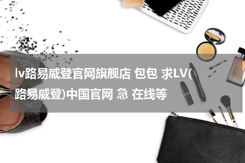 lv路易威登官网旗舰店 包包 求LV(路易威登)中国官网 急 在线等