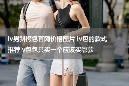 lv男斜挎包官网价格图片 lv包的款式推荐lv包包只买一个应该买哪款