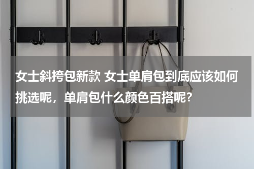 女士斜挎包新款 女士单肩包到底应该如何挑选呢，单肩包什么颜色百搭呢？