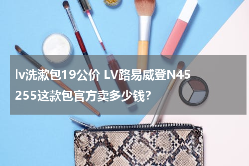 lv洗漱包19公价 LV路易威登N45255这款包官方卖多少钱？