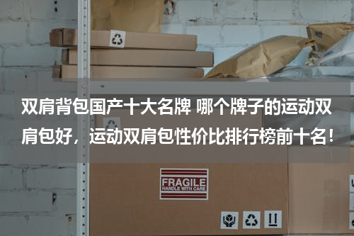 双肩背包国产十大名牌 哪个牌子的运动双肩包好，运动双肩包性价比排行榜前十名！