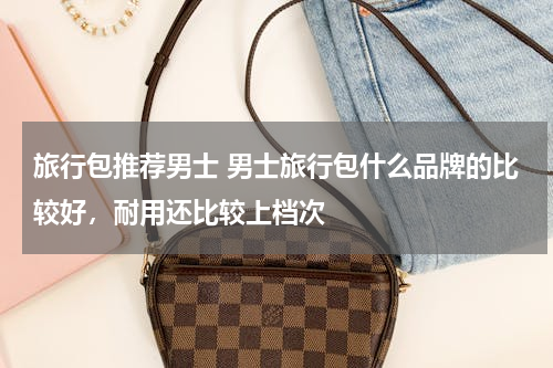 旅行包推荐男士 男士旅行包什么品牌的比较好，耐用还比较上档次