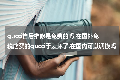 gucci售后维修是免费的吗 在国外免税店买的gucci手表坏了,在国内可以调换吗