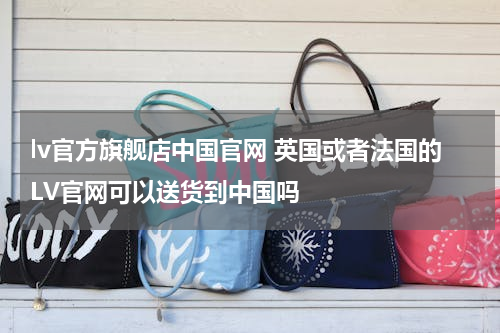lv官方旗舰店中国官网 英国或者法国的LV官网可以送货到中国吗