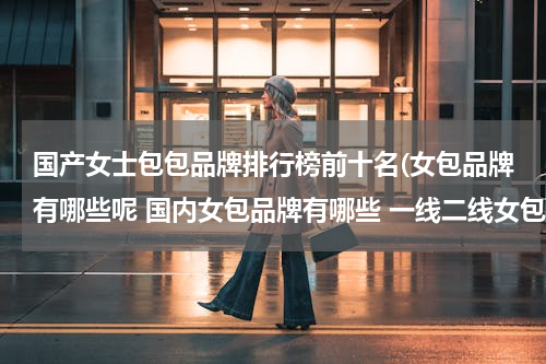 国产女士包包品牌排行榜前十名(女包品牌有哪些呢 国内女包品牌有哪些 一线二线女包品牌有哪些)