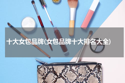 十大女包品牌(女包品牌十大排名大全)