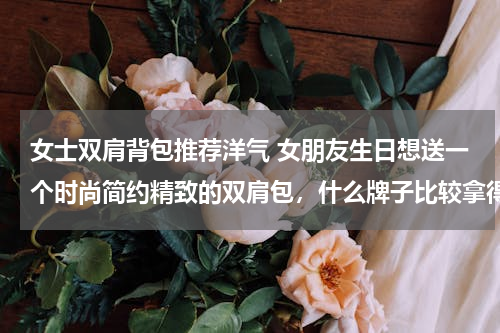 女士双肩背包推荐洋气 女朋友生日想送一个时尚简约精致的双肩包，什么牌子比较拿得出手