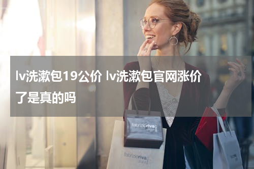 lv洗漱包19公价 lv洗漱包官网涨价了是真的吗