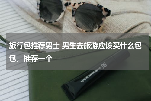 旅行包推荐男士 男生去旅游应该买什么包包，推荐一个