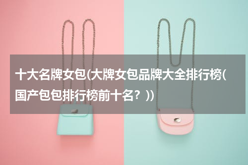 十大名牌女包(大牌女包品牌大全排行榜(国产包包排行榜前十名？))