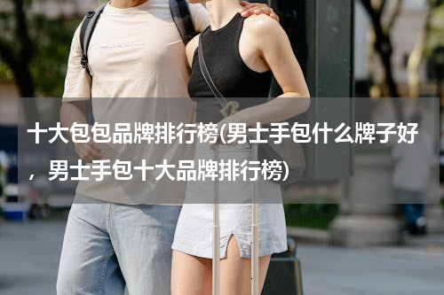 十大包包品牌排行榜(男士手包什么牌子好，男士手包十大品牌排行榜)