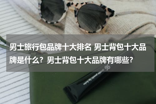 男士旅行包品牌十大排名 男士背包十大品牌是什么？男士背包十大品牌有哪些？