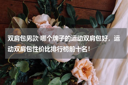 双肩包男款 哪个牌子的运动双肩包好，运动双肩包性价比排行榜前十名！