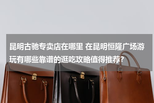 昆明古驰专卖店在哪里 在昆明恒隆广场游玩有哪些靠谱的逛吃攻略值得推荐？