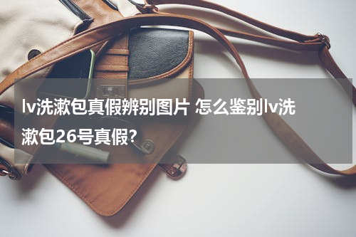 lv洗漱包真假辨别图片 怎么鉴别lv洗漱包26号真假？