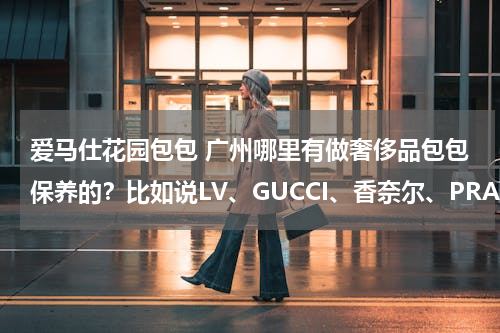 爱马仕花园包包 广州哪里有做奢侈品包包保养的？比如说LV、GUCCI、香奈尔、PRADA等包包？