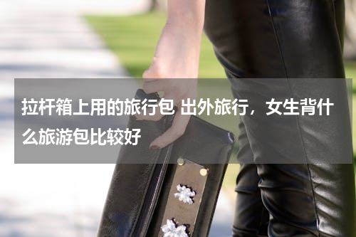 拉杆箱上用的旅行包 出外旅行，女生背什么旅游包比较好