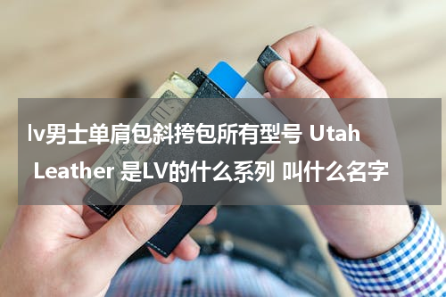 lv男士单肩包斜挎包所有型号 Utah Leather 是LV的什么系列 叫什么名字