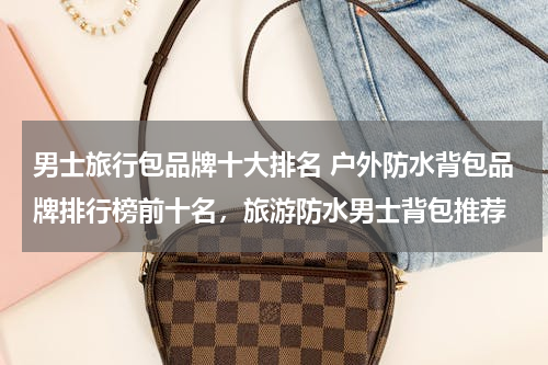 男士旅行包品牌十大排名 户外防水背包品牌排行榜前十名，旅游防水男士背包推荐
