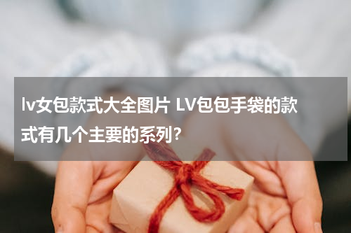 lv女包款式大全图片 LV包包手袋的款式有几个主要的系列？