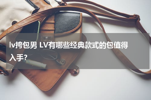 lv挎包男 LV有哪些经典款式的包值得入手？