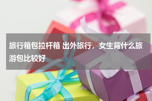 旅行箱包拉杆箱 出外旅行，女生背什么旅游包比较好