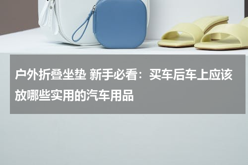户外折叠坐垫 新手必看：买车后车上应该放哪些实用的汽车用品