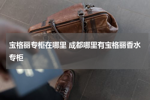 宝格丽专柜在哪里 成都哪里有宝格丽香水专柜