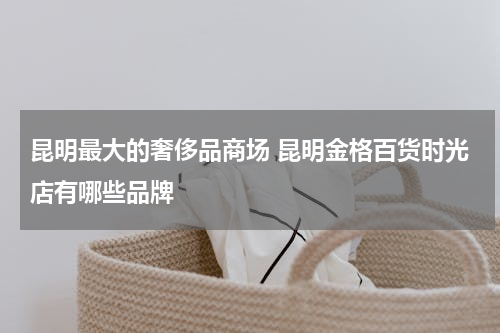 昆明最大的奢侈品商场 昆明金格百货时光店有哪些品牌