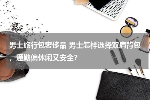 男士旅行包奢侈品 男士怎样选择双肩背包，通勤偏休闲又安全？