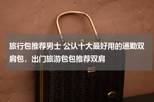 旅行包推荐男士 公认十大最好用的通勤双肩包，出门旅游包包推荐双肩