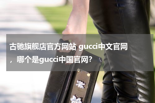 古驰旗舰店官方网站 gucci中文官网，哪个是gucci中国官网？
