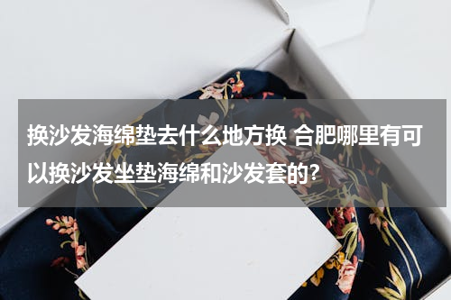 换沙发海绵垫去什么地方换 合肥哪里有可以换沙发坐垫海绵和沙发套的？