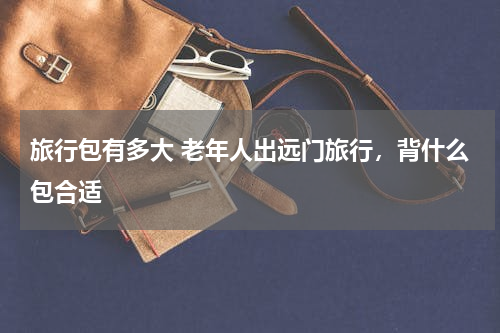 旅行包有多大 老年人出远门旅行，背什么包合适
