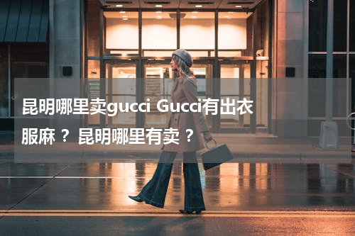 昆明哪里卖gucci Gucci有出衣服麻 ？昆明哪里有卖 ？