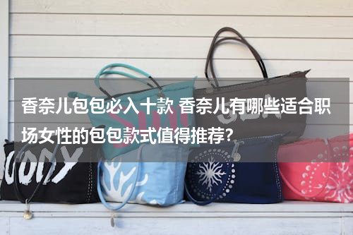 香奈儿包包必入十款 香奈儿有哪些适合职场女性的包包款式值得推荐？