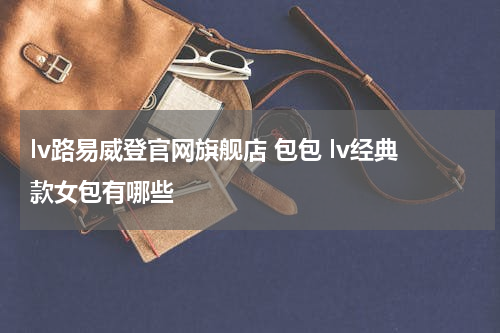 lv路易威登官网旗舰店 包包 lv经典款女包有哪些